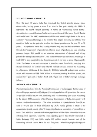 MACRO ECONOMIC IMPETUS
Over the past 10 years, India has registered the fastest growth among major
democracies, having grown at over 7 per cent in four years during the 1990s. It
represents the fourth largest economy in terms of “Purchasing Power Parity”.
According to a recent Goldman Sachs report, over the next fifty years, Brazil, Russia,
India and China - the BRIC economies- could become a much larger force in the world
economy. “India could emerge as the world’s third largest economy and of these four
countries; India has the potential to show the fastest growth over the next 30 to 50
years”. The report also states that, “Rising incomes may also see these economies move
through the ‘sweet spot’ of growth for different kinds of products, as local spending
patterns change. This could be an important determinant of demand and pricing
patterns for a range of commodities”. The share of the services sector as a percentage of
total GDP is also predicted to rise from the current 46 per cent to about 60 per cent by
2020. The boom in the services sector is slated to come from India, emerging as a
chosen destination for software and other IT enabled services, tourism etc. According
to a Nasscom- McKinsey & Co. Study, by 2008,the Indian IT software and services
sector will account for US$ 70-80 billion in revenues; employ 4 million people, and
account for 7 per cent of India’s GDP and 30 per cent of India’s foreign exchange
inflows.
DEMOGRAPHIC IMPETUS
Population projections from the Planning Commission of India suggest that the share of
the working age population (15-64 years) in total population will grow from the current
59 per cent to about 65 per cent, translating into 882 million by year 2020. According
to the Vision 2020 document of the Planning Commission of India, the country will
witness continued urbanization . The urban population is expected to rise from 28 per
cent to 40 per cent of total population by 2020. Future growth is likely to be
concentrated in and around 60 to 70 large cities having a population of one million or
more. This profile of concentrated urban population will facilitate customised telecom
offerings from operators. Over the years, spending power has steadily increased in
India. Between 1995 and 2002, nearly 100 million people became part of the
consuming and rich classes. Over the next five years, 180 million people are expected
7
 