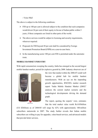 - Voice Mail
The above is subject to the following conditions:
 FDI up to 100 per cent is allowed subject to the condition that such companies
would divest 26 per cent of their equity in favour of Indian public within 5
years, if these companies are listed in other parts of the world.
 The above services would be subject to licensing and security requirements,
wherever required.
 Proposals for FDI beyond 49 per cent shall be considered by Foreign
Investment Promotion Board (FIPB) on a case-to-case basis.
 In the manufacturing sector 100 per cent FDI is permitted under the automatic
route.
MOBILE HANDSET INDUSTRY
With rapid consumerism sweeping the country, India has emerged as the second largest
mobile handset market, poised for explosive growth by 2008. Industry observers are of
the view that market within the 2006-07 could well
become a global hub for mobile handset
manufacturers. With an eye on the impending
growth opportunities, RNCOS's market research
report “India Mobile Handset Market (2005)”
analyzes the current market scenario and the
technological developments driving the demand
graph.
The report, quoting the experts’ view, estimates
that the total market value worth Rs.8.05billion
(US $2billion) as of 2004/05 will surge by 62% with approximately 100-million
subscribers nationwide in 2007. The study further reveals that Indian mobile
subscribers are willing to pay for upgrades, value-based services, and advanced models
that provide better services.
9
 