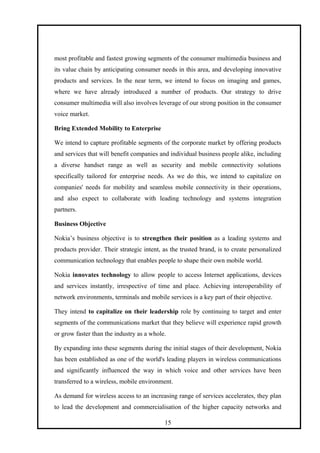 most profitable and fastest growing segments of the consumer multimedia business and
its value chain by anticipating consumer needs in this area, and developing innovative
products and services. In the near term, we intend to focus on imaging and games,
where we have already introduced a number of products. Our strategy to drive
consumer multimedia will also involves leverage of our strong position in the consumer
voice market.
Bring Extended Mobility to Enterprise
We intend to capture profitable segments of the corporate market by offering products
and services that will benefit companies and individual business people alike, including
a diverse handset range as well as security and mobile connectivity solutions
specifically tailored for enterprise needs. As we do this, we intend to capitalize on
companies' needs for mobility and seamless mobile connectivity in their operations,
and also expect to collaborate with leading technology and systems integration
partners.
Business Objective
Nokia’s business objective is to strengthen their position as a leading systems and
products provider. Their strategic intent, as the trusted brand, is to create personalized
communication technology that enables people to shape their own mobile world.
Nokia innovates technology to allow people to access Internet applications, devices
and services instantly, irrespective of time and place. Achieving interoperability of
network environments, terminals and mobile services is a key part of their objective.
They intend to capitalize on their leadership role by continuing to target and enter
segments of the communications market that they believe will experience rapid growth
or grow faster than the industry as a whole.
By expanding into these segments during the initial stages of their development, Nokia
has been established as one of the world's leading players in wireless communications
and significantly influenced the way in which voice and other services have been
transferred to a wireless, mobile environment.
As demand for wireless access to an increasing range of services accelerates, they plan
to lead the development and commercialisation of the higher capacity networks and
15
 