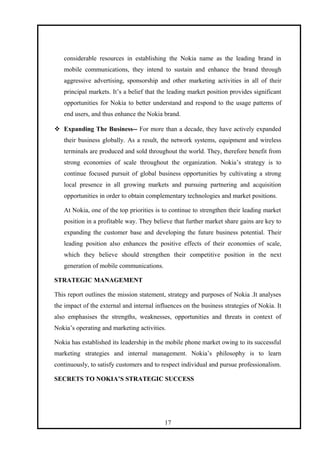 considerable resources in establishing the Nokia name as the leading brand in
mobile communications, they intend to sustain and enhance the brand through
aggressive advertising, sponsorship and other marketing activities in all of their
principal markets. It’s a belief that the leading market position provides significant
opportunities for Nokia to better understand and respond to the usage patterns of
end users, and thus enhance the Nokia brand.
 Expanding The Business-- For more than a decade, they have actively expanded
their business globally. As a result, the network systems, equipment and wireless
terminals are produced and sold throughout the world. They, therefore benefit from
strong economies of scale throughout the organization. Nokia’s strategy is to
continue focused pursuit of global business opportunities by cultivating a strong
local presence in all growing markets and pursuing partnering and acquisition
opportunities in order to obtain complementary technologies and market positions.
At Nokia, one of the top priorities is to continue to strengthen their leading market
position in a profitable way. They believe that further market share gains are key to
expanding the customer base and developing the future business potential. Their
leading position also enhances the positive effects of their economies of scale,
which they believe should strengthen their competitive position in the next
generation of mobile communications.
STRATEGIC MANAGEMENT
This report outlines the mission statement, strategy and purposes of Nokia .It analyses
the impact of the external and internal influences on the business strategies of Nokia. It
also emphasises the strengths, weaknesses, opportunities and threats in context of
Nokia’s operating and marketing activities.
Nokia has established its leadership in the mobile phone market owing to its successful
marketing strategies and internal management. Nokia’s philosophy is to learn
continuously, to satisfy customers and to respect individual and pursue professionalism.
SECRETS TO NOKIA’S STRATEGIC SUCCESS
17
 