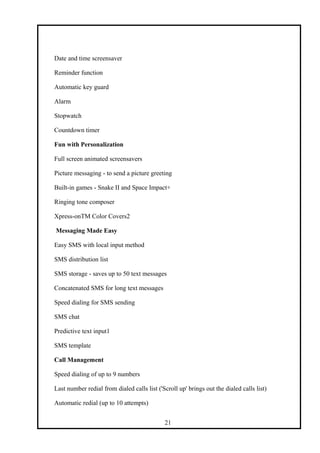 Date and time screensaver
Reminder function
Automatic key guard
Alarm
Stopwatch
Countdown timer
Fun with Personalization
Full screen animated screensavers
Picture messaging - to send a picture greeting
Built-in games - Snake II and Space Impact+
Ringing tone composer
Xpress-onTM Color Covers2
Messaging Made Easy
Easy SMS with local input method
SMS distribution list
SMS storage - saves up to 50 text messages
Concatenated SMS for long text messages
Speed dialing for SMS sending
SMS chat
Predictive text input1
SMS template
Call Management
Speed dialing of up to 9 numbers
Last number redial from dialed calls list ('Scroll up' brings out the dialed calls list)
Automatic redial (up to 10 attempts)
21
 