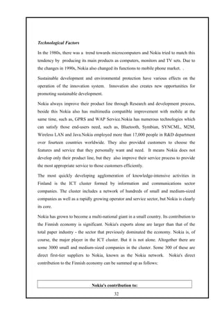 Technological Factors
In the 1980s, there was a trend towards microcomputers and Nokia tried to match this
tendency by producing its main products as computers, monitors and TV sets. Due to
the changes in 1990s, Nokia also changed its functions to mobile phone market. .
Sustainable development and environmental protection have various effects on the
operation of the innovation system. Innovation also creates new opportunities for
promoting sustainable development.
Nokia always improve their product line through Research and development process,
beside this Nokia also has multimedia compatible improvement with mobile at the
same time, such as, GPRS and WAP Service.Nokia has numerous technologies which
can satisfy those end-users need, such as, Bluetooth, Symbian, SYNCML, M2M,
Wireless LAN and Java.Nokia employed more than 17,000 people in R&D department
over fourteen countries worldwide. They also provided customers to choose the
features and service that they personally want and need. It means Nokia does not
develop only their product line, but they also improve their service process to provide
the most appropriate service to those customers efficiently.
The most quickly developing agglomeration of knowledge-intensive activities in
Finland is the ICT cluster formed by information and communications sector
companies. The cluster includes a network of hundreds of small and medium-sized
companies as well as a rapidly growing operator and service sector, but Nokia is clearly
its core.
Nokia has grown to become a multi-national giant in a small country. Its contribution to
the Finnish economy is significant. Nokia's exports alone are larger than that of the
total paper industry - the sector that previously dominated the economy. Nokia is, of
course, the major player in the ICT cluster. But it is not alone. Altogether there are
some 3000 small and medium-sized companies in the cluster. Some 300 of these are
direct first-tier suppliers to Nokia, known as the Nokia network. Nokia's direct
contribution to the Finnish economy can be summed up as follows:
Nokia's contribution to:
32
 
