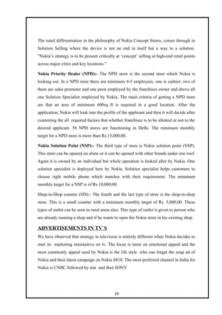The retail differentiation in the philosophy of Nokia Concept Stores, comes through in
Solution Selling where the device is not an end in itself but a way to a solution.
"Nokia’s strategy is to be present critically at ‘concept’ selling at high-end retail points
across major cities and key locations.”
Nokia Priority Dealer (NPD):- The NPD store is the second store which Nokia is
looking out. In a NPD store there are minimum 4-5 employees, one is cashier; two of
them are sales promoter and one peon employed by the franchises owner and above all
one Solution Specialist employed by Nokia. The main criteria of getting a NPD store
are that an area of minimum 600sq ft is required in a good location. After the
application, Nokia will look into the profile of the applicant and then it will decide after
examining the all required factors that whether franchisee is to be allotted or not to the
desired applicant. 58 NPD stores are functioning in Delhi. The minimum monthly
target for a NPD store is more than Rs.15,000,00.
Nokia Solution Point (NSP):- The third type of store is Nokia solution point (NSP).
This store can be opened on alone or it can be opened with other brands under one roof.
Again it is owned by an individual but whole operation is looked after by Nokia. One
solution specialist is deployed here by Nokia. Solution specialist helps customers to
choose right mobile phone which matches with their requirement. The minimum
monthly target for a NSP is of Rs.10,000,00.
Shop-in-Shop counter (SIS):- The fourth and the last type of store is the shop-in-shop
store. This is a small counter with a minimum monthly target of Rs. 5,000,00. These
types of outlet can be seen in rural areas also. This type of outlet is given to person who
are already running a shop and if he wants to open the Nokia store in his existing shop.
ADVERTISEMENTS IN TV`S
We have observed that strategy in television is entirely different when Nokia decides to
start its marketing inniotaitive on tv. The focus is more on emotional appeal and the
most commonly appeal used by Nokia is the life style .who can forget the soup ad of
Nokia and their latest campaign on Nokia 8810. The most preferred channel in India for
Nokia is CNBC followed by star and then SONY
39
 