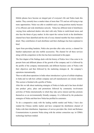 Mobile phones have become an integral part of everyone's life and Nokia leads this
market. They currently have a market share of more than 75% and are still trying to tap
more opportunities. Nokia was able to establish such a strong position mainly because
of its efficient and wide distribution network. Nokia has different kind of distributors
varying from authorised dealers who deal with only Nokia to multi-brand stores and
also face the threat of grey market. In this report the various levels in the distribution
channel have been identified and the role of every channel member has been studied in
detail. They contribution of each distributor and their challenges has been explained in
brief.
Apart from providing handsets, Nokia also provides after sales service, a channel for
handset replacement and also mobile accessories. The channel for all these services
along with the competitors in this line has been mentioned in this paper.
The first chapter of the findings deals with the history of Nokia- how it has come to its
present form and different phases of the growth of the company and it is followed by
the profile of the company internationally and different business units of Nokia with
their objectives and then followed by the marketing strategies & the company’s
operations internationally.
Then we talk about operations in India where introduction is given of cellular telephony
in India and we talk how cellular company and cell manufacturers are closely related.
This section is finished with a profile of Nokia.
After this we talk about marketing strategies of Nokia in India and it has been divided
into product ,price, place and promotions followed by community involvement
activities of Nokia internationally in which they take active interest and they promote
themselves as an environmentally friendly company. It is followed by the production
strategies of Nokia and then how Nokia has profiled its customers.
To do a comparative study with the leading mobile market and Nokia, I have also
studied the Chinese mobile market and have compared the distribution channel of
Nokia with their distribution. Importance of service providers like Airtel and Reliance
Communications to promote Nokia along with the airtime connection esp. in CDMA
technology had been studied.
2
 