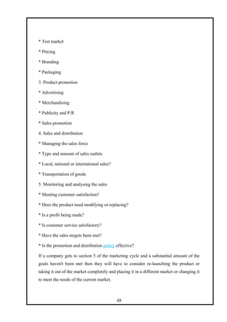 * Test market
* Pricing
* Branding
* Packaging
3. Product promotion
* Advertising
* Merchandising
* Publicity and P.R
* Sales promotion
4. Sales and distribution
* Managing the sales force
* Type and amount of sales outlets
* Local, national or international sales?
* Transportation of goods
5. Monitoring and analysing the sales
* Meeting customer satisfaction?
* Does the product need modifying or replacing?
* Is a profit being made?
* Is customer service satisfactory?
* Have the sales targets been met?
* Is the promotion and distribution policy effective?
If a company gets to section 5 of the marketing cycle and a substantial amount of the
goals haven't been met then they will have to consider re-launching the product or
taking it out of the market completely and placing it in a different market or changing it
to meet the needs of the current market.
48
 