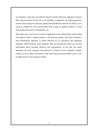 In conclusion, it has been seen that the channel used by Nokia has supported it achieve
their current position but this has to be modified. Competitors are getting aggressive
and have been trying to reach more people through different channels. So Nokia is now
trying to establish its own network apart from relying on support channels to reach
more people and reduce its distribution cost.
This report gives an overview on what is happening on the mobile phone market today
and analyses Nokia’s market position in the growing market. This report includes a
brief International operation to Nokia followed by an advertising and marketing
strategies, SWOT analysis of the company. Half way through the report you can find
information about consumer behavior and segmentation. At the end, this report
introduces the main strategies and objectives of Nokia for the competitive market.
Finally we try to make a conclusion of the topics discussed and attempt to give some
possible answers to the question at hand.
3
 
