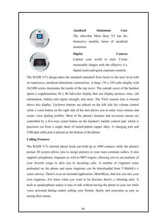 Anodized Aluminum Case
The ultra-thin Moto Razr V3 has the
distinctive metallic lustre of anodized
aluminum.
Digital Camera
Capture your world in style. Create
memorable images with the effective 4 x
digital zoom and quick exposure controls.
The RAZR V3's design takes the standard clamshell form factor to the next level with
an impressive, anodized aluminium construction. A large 176 x 220 color display with
262,000 colors dominates the inside of the top cover. The outside cover of the handset
sports a supplementary 96 x 80 full-color display that can display pictures, time, call
information, battery and signal strength, and more. The VGA camera lens is housed
above this display. Up/down buttons are placed on the left side for volume control
while a voice button on the right side of the unit allows you to enter voice memos and
create voice dialing profiles. Most of the phone's features and on-screen menus are
controlled by a five-way center button on the handset's backlit control pad, which is
precision cut from a single sheet of nickel-plated copper alloy. A charging port and
USB data cable port is placed on the bottom of the phone.
Calling Features
The RAZR V3's internal phone book can hold up to 1000 contacts while the phone's
picture ID system allows you to assign pictures to your most common callers. It also
supports polyphonic ringtones as well as MP3 ringers, allowing you to use portions of
your favorite songs to alert you to incoming calls. A number of ringtones come
preloaded on the phone and more ringtones can be downloaded from T-Mobile's t-
zones service. There's even an included application, MotoMixer, that lets you mix your
own ringtones. For times when you want to be discreet, there's a vibrating alert. A
built-in speakerphone makes it easy to talk without having the phone to your ear while
voice activated dialing makes calling your friends, family and associates as easy as
saying their names.
59
 