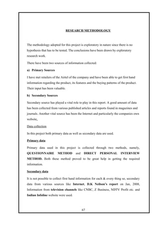 RESEARCH METHODOLOGY
The methodology adopted for this project is exploratory in nature since there is no
hypothesis that has to be tested. The conclusions have been drawn by exploratory
research work.
There have been two sources of information collected:
a) Primary Sources
I have met retailers of the Airtel of the company and have been able to get first hand
information regarding the product, its features and the buying patterns of the product.
Their input has been valuable.
b) Secondary Sources
Secondary source has played a vital role to play in this report. A good amount of data
has been collected from various published articles and reports found in magazines and
journals. Another vital source has been the Internet and particularly the companies own
website.
Data collection
In this project both primary data as well as secondary data are used.
Primary data
Primary data used in this project is collected through two methods, namely,
QUESTIONNAIRE METHOD and DIRECT PERSONAL INTERVIEW
METHOD. Both these method proved to be great help in getting the required
information.
Secondary data
It is not possible to collect first hand information for each & every thing so, secondary
data from various sources like Internet, D.K Neilson’s report on Jan, 2008,
Information from television channels like CNBC, Z Business, NDTV Profit etc. and
Indian Infoline website were used.
67
 