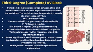 Third-Degree (Complete) AV Block
Definition: Complete dissociation between atrial and
ventricular activity. No atrial impulses are conducted to
the ventricles. The ventricles beat independently, usually
at a slow, escape rhythm.
ECG Characteristics:
P waves and QRS complexes occur independently.
P-P interval is regular.
R-R interval is regular (though slower than P-P).
No relationship between P waves and QRS complexes.
Ventricular escape rhythm (narrow or wide QRS,
depending on origin).
Clinical Significance: Medical emergency. Leads to severe
bradycardia, significantly reduced cardiac output, and
symptoms like syncope.
Management: Requires immediate pacemaker
implantation.
 