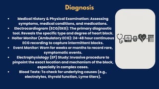 Diagnosis
Medical History & Physical Examination: Assessing
symptoms, medical conditions, and medications.
Electrocardiogram (ECG/EKG): The primary diagnostic
tool. Reveals the specific type and degree of heart block.
Holter Monitor (Ambulatory ECG): 24-48 hour continuous
ECG recording to capture intermittent blocks.
Event Monitor: Worn for weeks or months to record rare,
symptomatic events.
Electrophysiology (EP) Study: Invasive procedure to
pinpoint the exact location and mechanism of the block,
especially in complex cases.
Blood Tests: To check for underlying causes (e.g.,
electrolytes, thyroid function, Lyme titers).
 