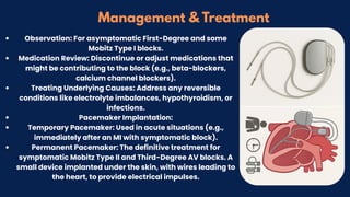 Management & Treatment
Observation: For asymptomatic First-Degree and some
Mobitz Type I blocks.
Medication Review: Discontinue or adjust medications that
might be contributing to the block (e.g., beta-blockers,
calcium channel blockers).
Treating Underlying Causes: Address any reversible
conditions like electrolyte imbalances, hypothyroidism, or
infections.
Pacemaker Implantation:
Temporary Pacemaker: Used in acute situations (e.g.,
immediately after an MI with symptomatic block).
Permanent Pacemaker: The definitive treatment for
symptomatic Mobitz Type II and Third-Degree AV blocks. A
small device implanted under the skin, with wires leading to
the heart, to provide electrical impulses.
 