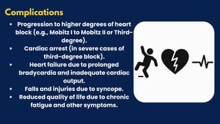 Progression to higher degrees of heart
block (e.g., Mobitz I to Mobitz II or Third-
degree).
Cardiac arrest (in severe cases of
third-degree block).
Heart failure due to prolonged
bradycardia and inadequate cardiac
output.
Falls and injuries due to syncope.
Reduced quality of life due to chronic
fatigue and other symptoms.
Complications
 