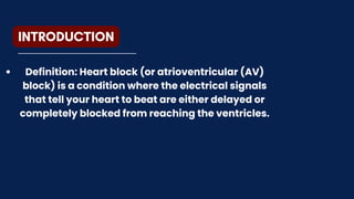 INTRODUCTION
Definition: Heart block (or atrioventricular (AV)
block) is a condition where the electrical signals
that tell your heart to beat are either delayed or
completely blocked from reaching the ventricles.
 