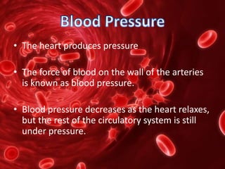 • The heart produces pressure
• The force of blood on the wall of the arteries
is known as blood pressure.
• Blood pressure decreases as the heart relaxes,
but the rest of the circulatory system is still
under pressure.
 