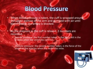 • When blood pressure is taken, the cuff is wrapped around
the upper portion of the arm and pumped with air until
blood flow in the artery is blocked.
• As the pressure in the cuff is relaxed, 2 numbers are
recorded.
– Systolic pressure- the first number taken, is the force felt in the
arteries when the ventricles contract.
– Diastolic pressure- the second number taken, is the force of the
blood on the arteries when the ventricles relax.
 
