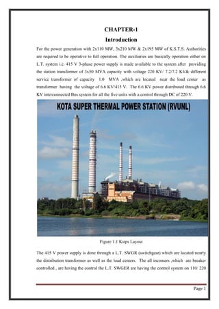 Page 1
CHAPTER-1
Introduction
For the power generation with 2x110 MW, 3x210 MW & 2x195 MW of K.S.T.S. Authorities
are required to be operative to full operation. The auxiliaries are basically operation either on
L.T. system i.e. 415 V 3-phase power supply is made available to the system after providing
the station transformer of 3x50 MVA capacity with voltage 220 KV/ 7.2/7.2 KV& different
service transformer of capacity 1.0 MVA ,which are located near the load center as
transformer having the voltage of 6.6 KV/415 V. The 6.6 KV power distributed through 6.6
KV interconnected Bus system for all the five units with a control through DC of 220 V.
Figure 1.1 Kstps Layout
The 415 V power supply is done through a L.T. SWGR (switchgear) which are located nearly
the distribution transformer as well as the load centers. The all incomers ,which are breaker
controlled , are having the control the L.T. SWGER are having the control system on 110/ 220
 