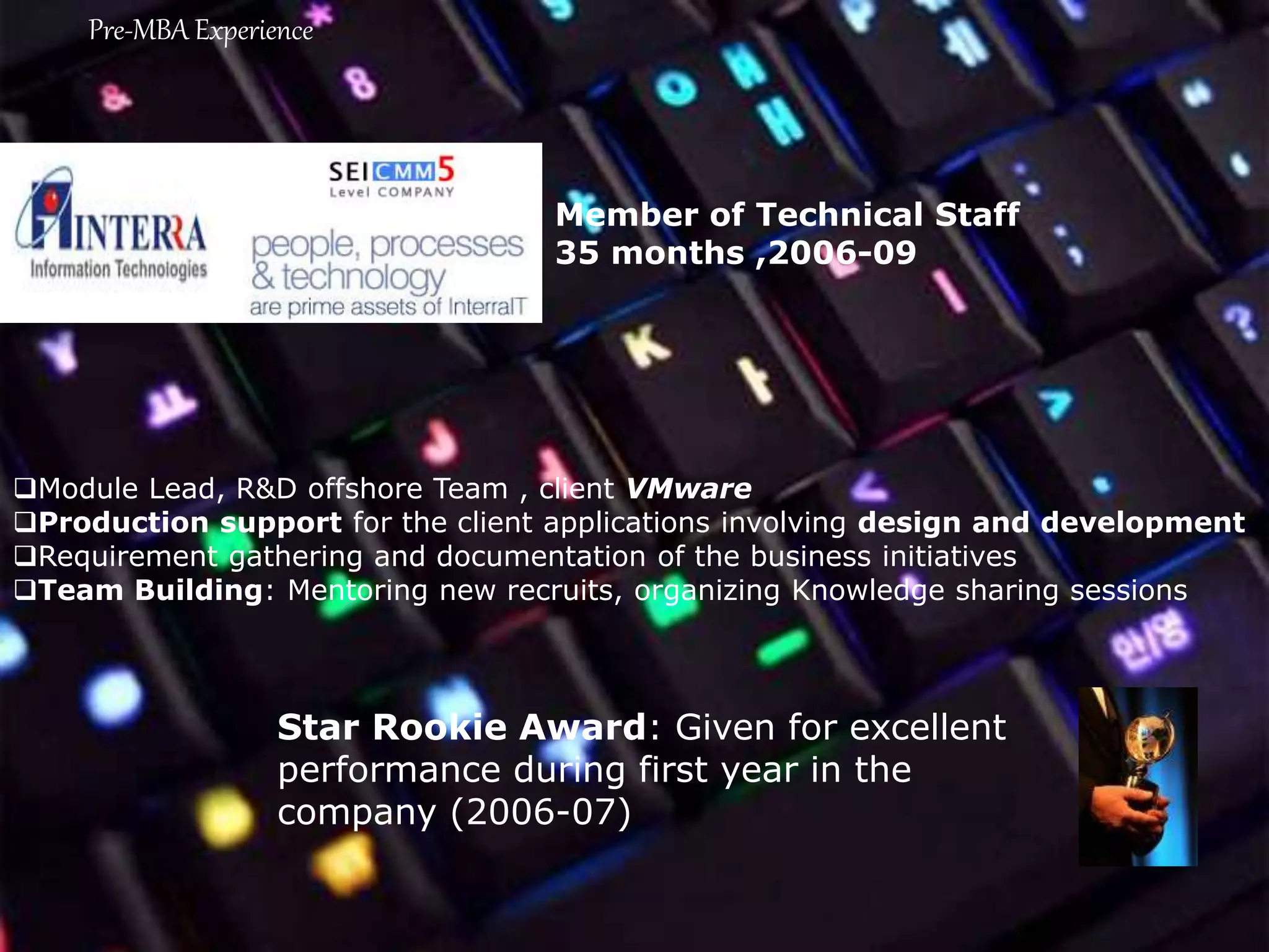 Module Lead, R&D offshore Team , client VMware
Production support for the client applications involving design and development
Requirement gathering and documentation of the business initiatives
Team Building: Mentoring new recruits, organizing Knowledge sharing sessions
Star Rookie Award: Given for excellent
performance during first year in the
company (2006-07)
Member of Technical Staff
35 months ,2006-09
Pre-MBA Experience
 