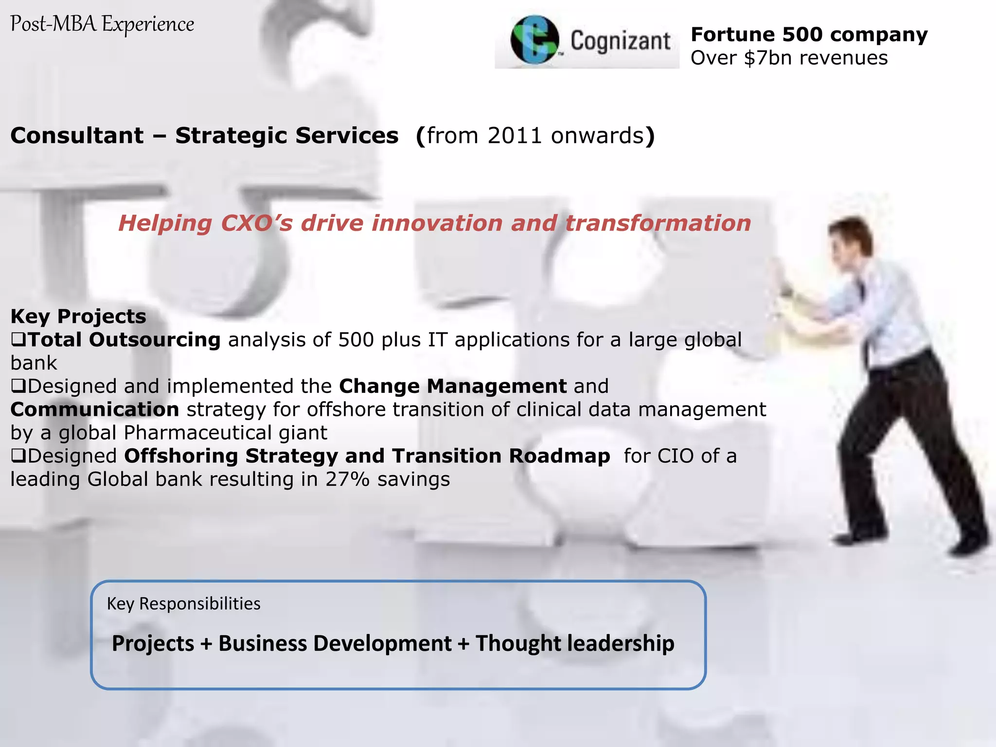 Post-MBA Experience Fortune 500 company
Over $7bn revenues
Consultant – Strategic Services (from 2011 onwards)
Helping CXO’s drive innovation and transformation
Key Projects
Total Outsourcing analysis of 500 plus IT applications for a large global
bank
Designed and implemented the Change Management and
Communication strategy for offshore transition of clinical data management
by a global Pharmaceutical giant
Designed Offshoring Strategy and Transition Roadmap for CIO of a
leading Global bank resulting in 27% savings
Key Responsibilities
Projects + Business Development + Thought leadership
 