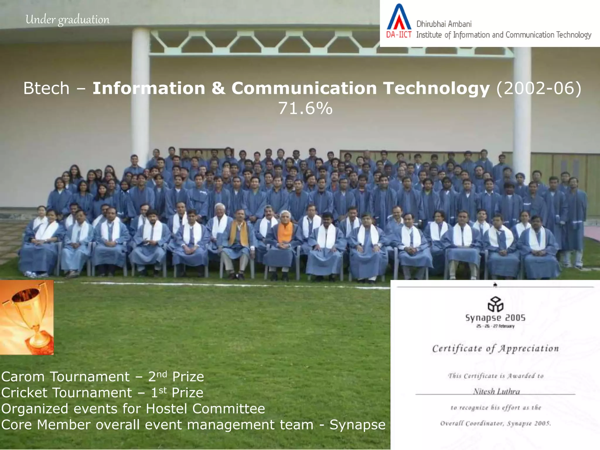 Under graduation
Btech – Information & Communication Technology (2002-06)
71.6%
Carom Tournament – 2nd Prize
Cricket Tournament – 1st Prize
Organized events for Hostel Committee
Core Member overall event management team - Synapse
 