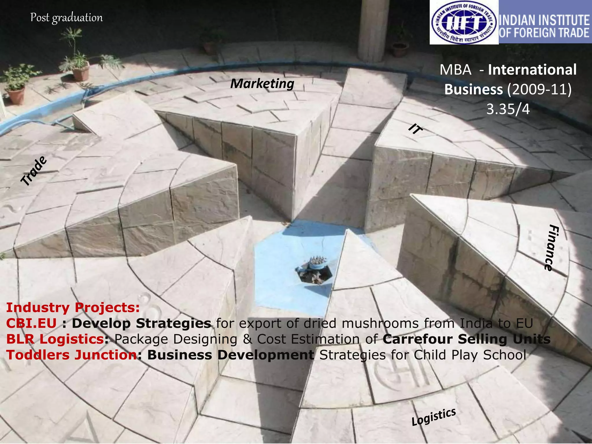 Post graduation
MBA - International
Business (2009-11)
3.35/4
Industry Projects:
CBI.EU : Develop Strategies for export of dried mushrooms from India to EU
BLR Logistics: Package Designing & Cost Estimation of Carrefour Selling Units
Toddlers Junction: Business Development Strategies for Child Play School
Marketing
 