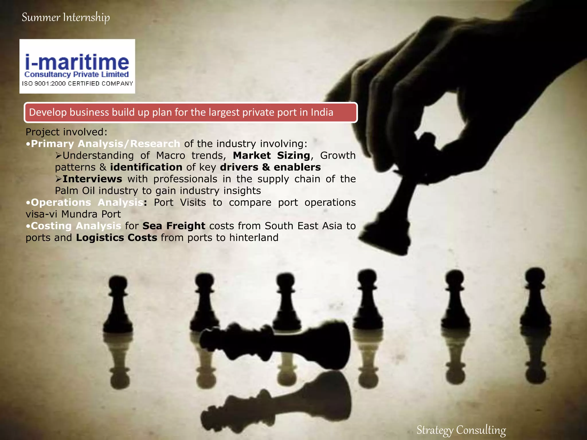 Develop business build up plan for the largest private port in India
Strategy Consulting
Summer Internship
Project involved:
•Primary Analysis/Research of the industry involving:
Understanding of Macro trends, Market Sizing, Growth
patterns & identification of key drivers & enablers
Interviews with professionals in the supply chain of the
Palm Oil industry to gain industry insights
•Operations Analysis: Port Visits to compare port operations
visa-vi Mundra Port
•Costing Analysis for Sea Freight costs from South East Asia to
ports and Logistics Costs from ports to hinterland
 