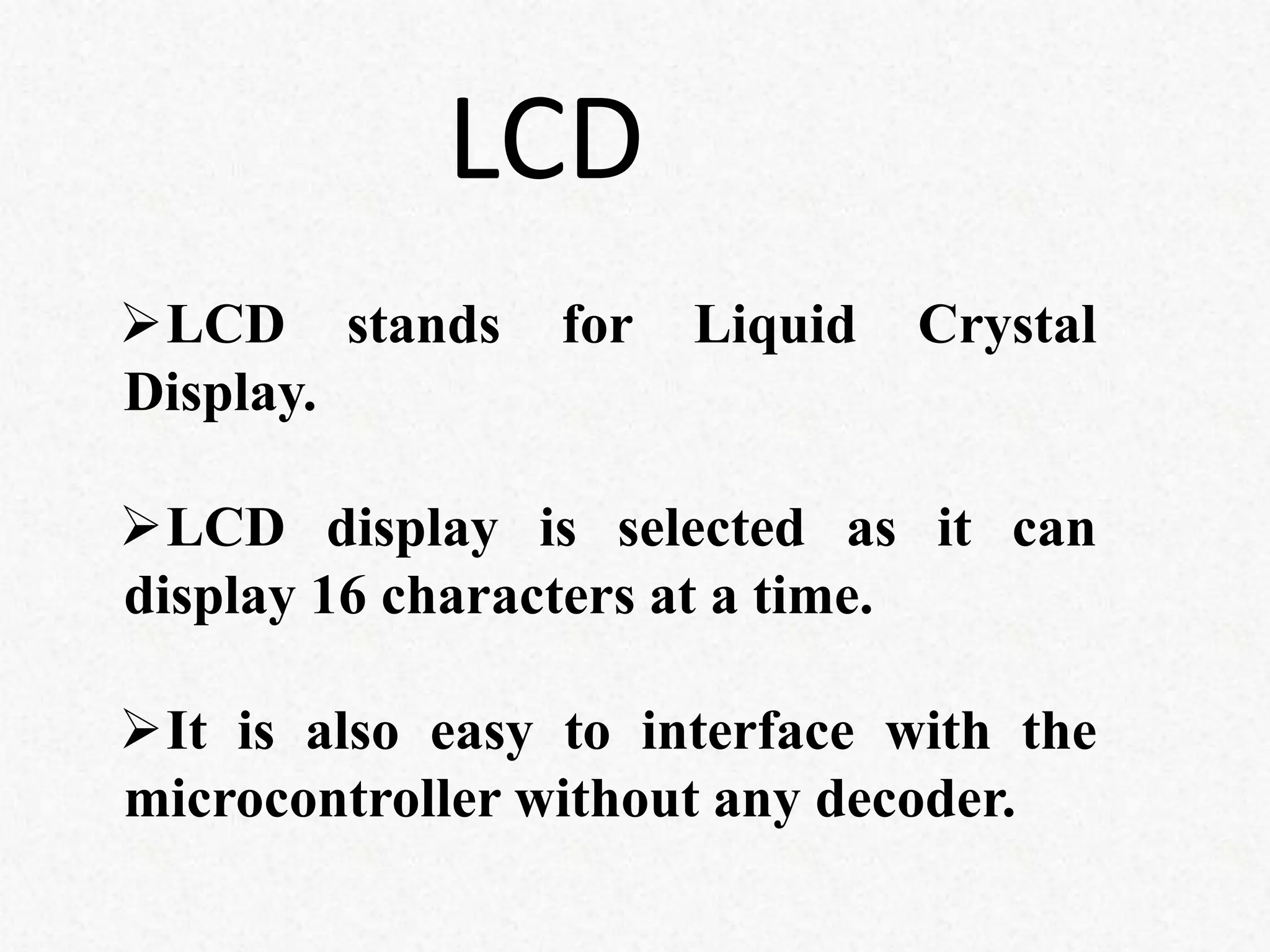 LCD stands for Liquid Crystal
Display.
LCD display is selected as it can
display 16 characters at a time.
It is also easy to interface with the
microcontroller without any decoder.
LCD
 