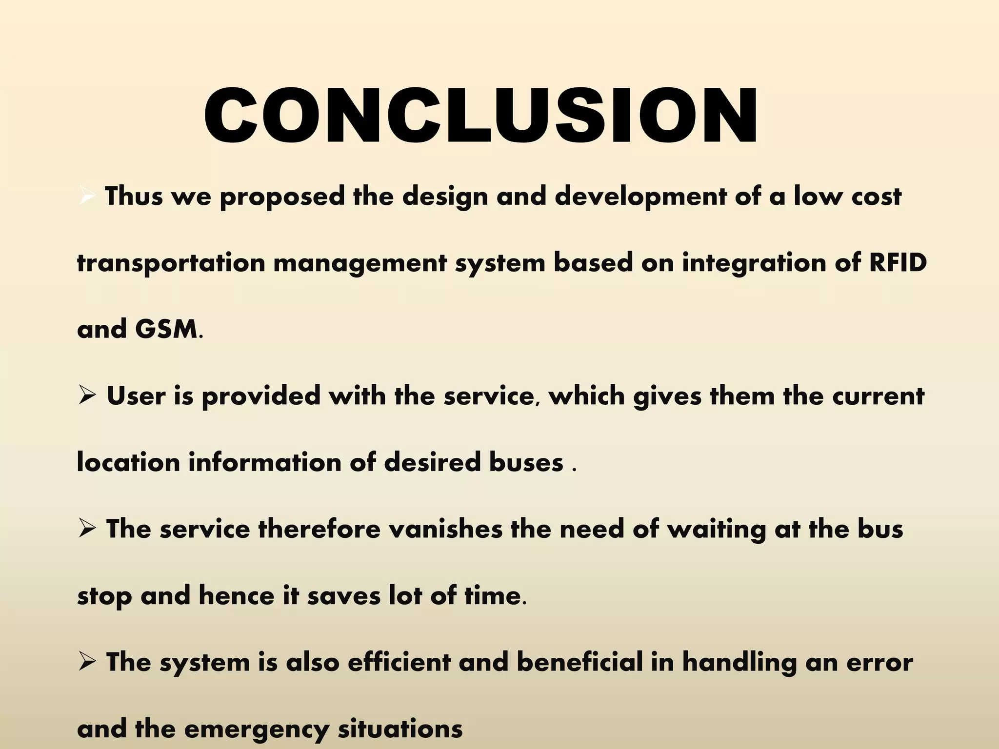 CONCLUSION
 Thus we proposed the design and development of a low cost
transportation management system based on integration of RFID
and GSM.
 User is provided with the service, which gives them the current
location information of desired buses .
 The service therefore vanishes the need of waiting at the bus
stop and hence it saves lot of time.
 The system is also efficient and beneficial in handling an error
and the emergency situations
 