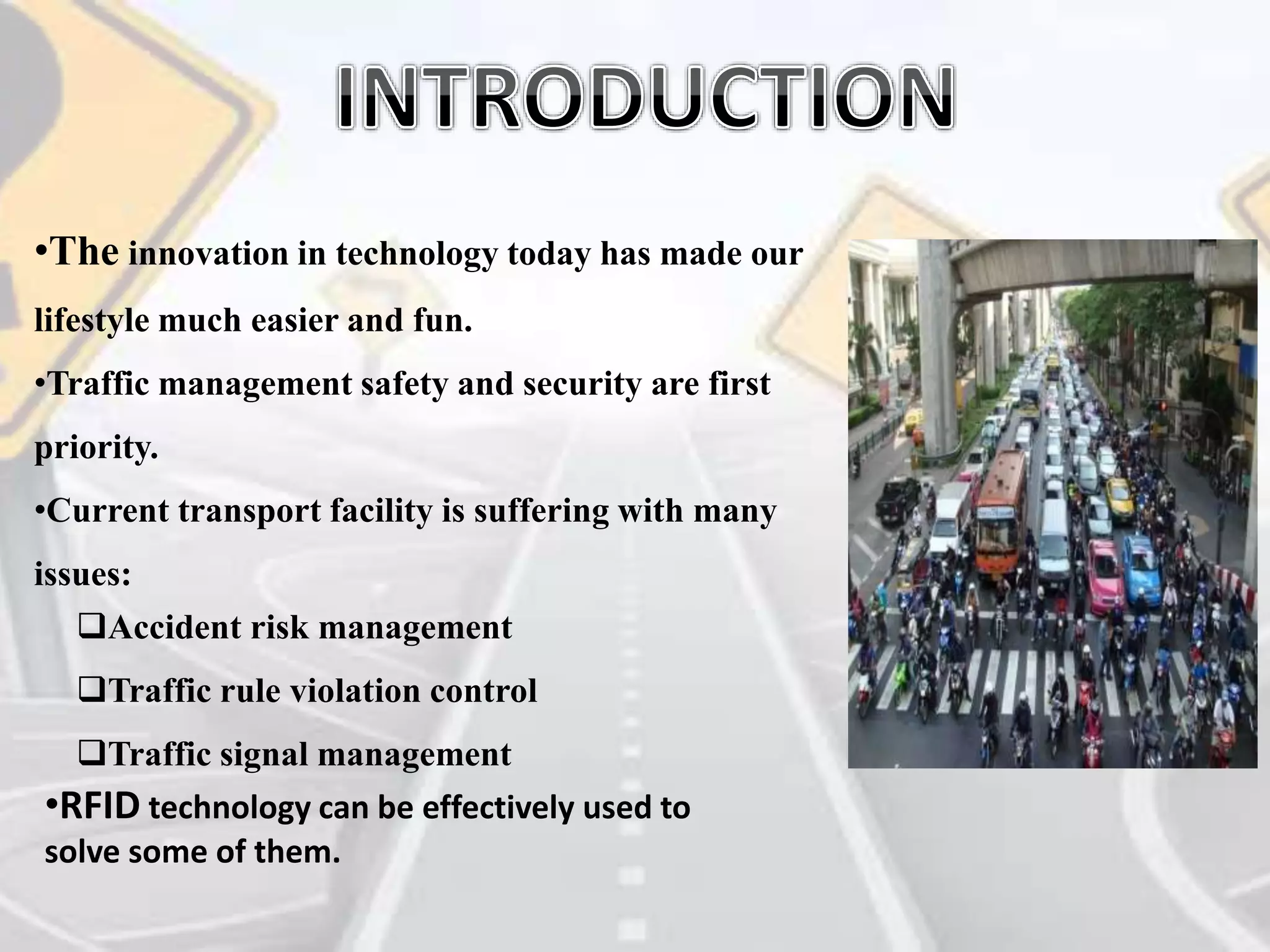 •The innovation in technology today has made our
lifestyle much easier and fun.
•Traffic management safety and security are first
priority.
•Current transport facility is suffering with many
issues:
Accident risk management
Traffic rule violation control
Traffic signal management
•RFID technology can be effectively used to
solve some of them.
 
