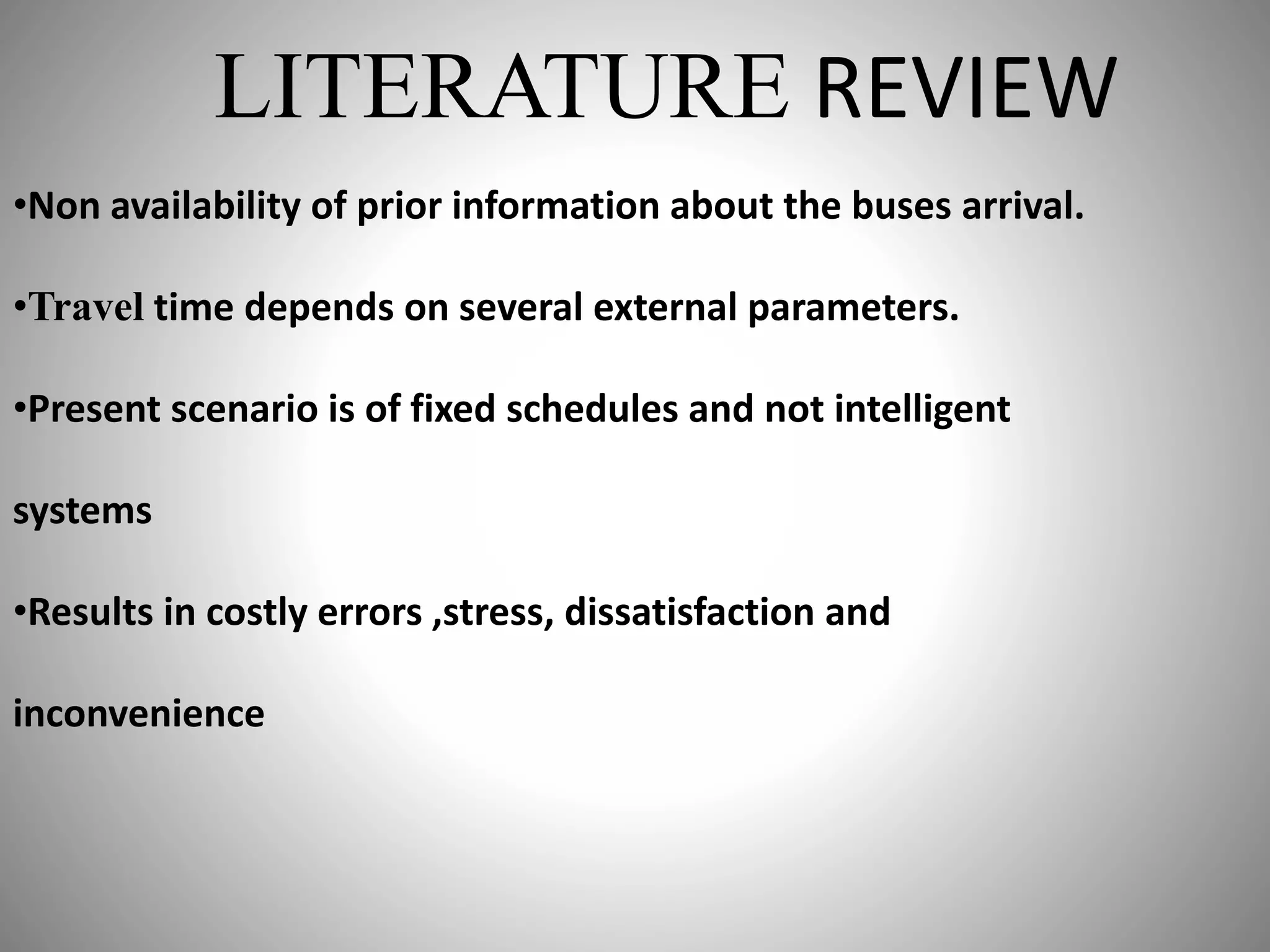 LITERATURE REVIEW
•Non availability of prior information about the buses arrival.
•Travel time depends on several external parameters.
•Present scenario is of fixed schedules and not intelligent
systems
•Results in costly errors ,stress, dissatisfaction and
inconvenience
 