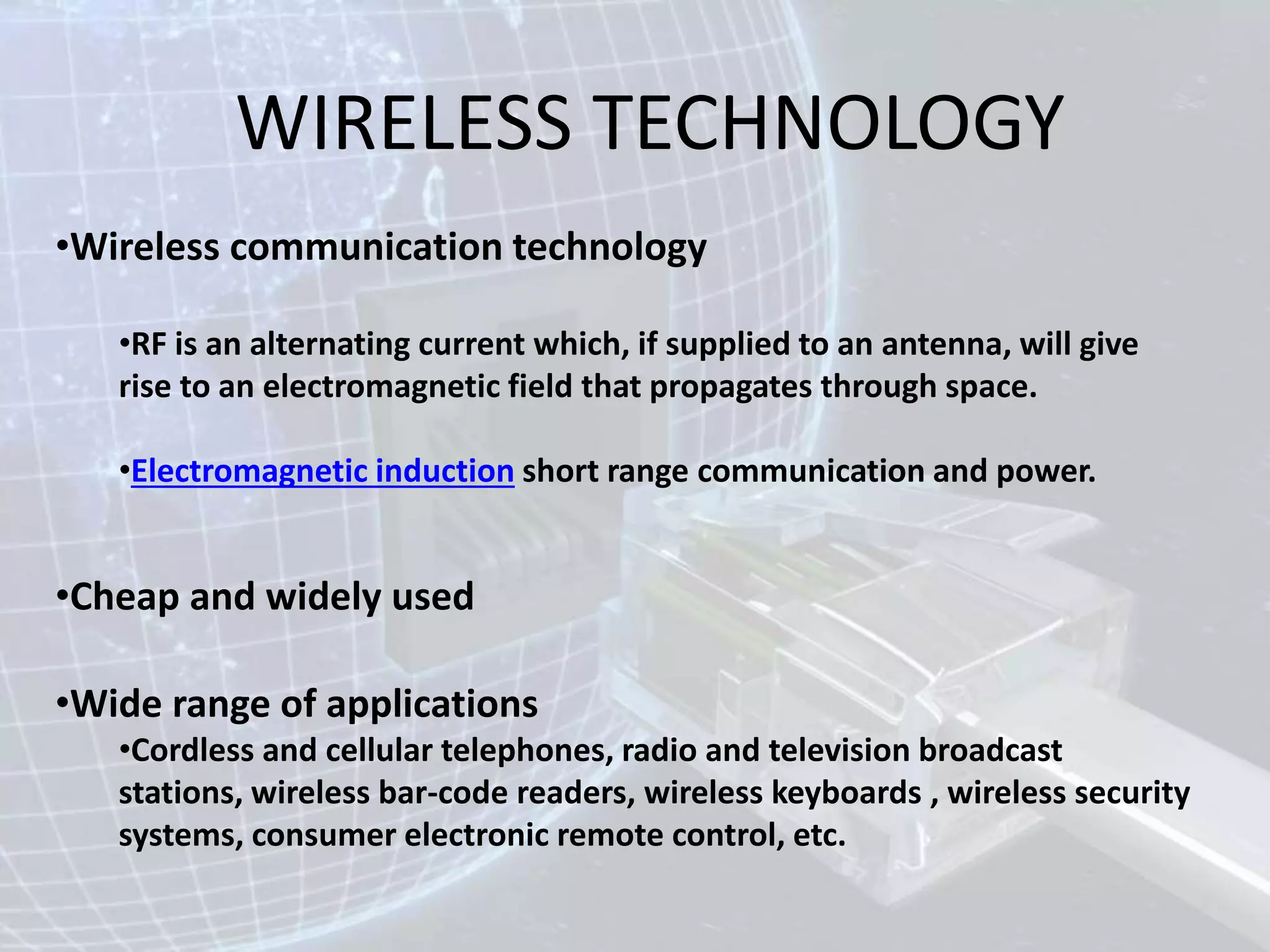 WIRELESS TECHNOLOGY
•Wireless communication technology
•RF is an alternating current which, if supplied to an antenna, will give
rise to an electromagnetic field that propagates through space.
•Electromagnetic induction short range communication and power.
•Cheap and widely used
•Wide range of applications
•Cordless and cellular telephones, radio and television broadcast
stations, wireless bar-code readers, wireless keyboards , wireless security
systems, consumer electronic remote control, etc.
 