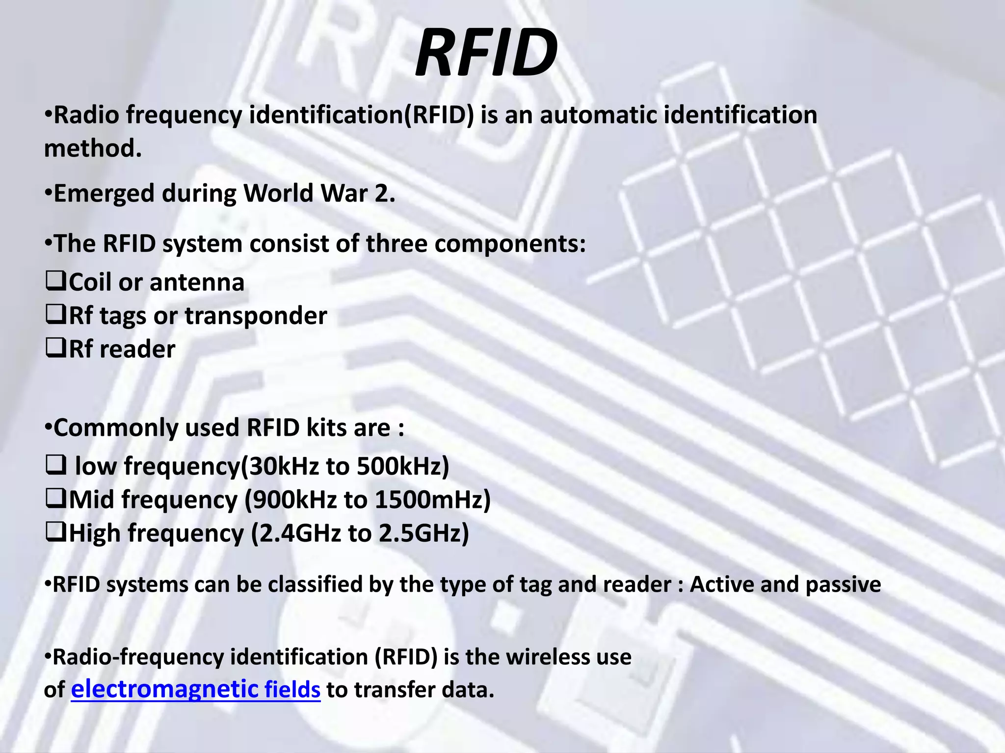 RFID
•Radio frequency identification(RFID) is an automatic identification
method.
•Emerged during World War 2.
•The RFID system consist of three components:
Coil or antenna
Rf tags or transponder
Rf reader
•Commonly used RFID kits are :
 low frequency(30kHz to 500kHz)
Mid frequency (900kHz to 1500mHz)
High frequency (2.4GHz to 2.5GHz)
•RFID systems can be classified by the type of tag and reader : Active and passive
•Radio-frequency identification (RFID) is the wireless use
of electromagnetic fields to transfer data.
 