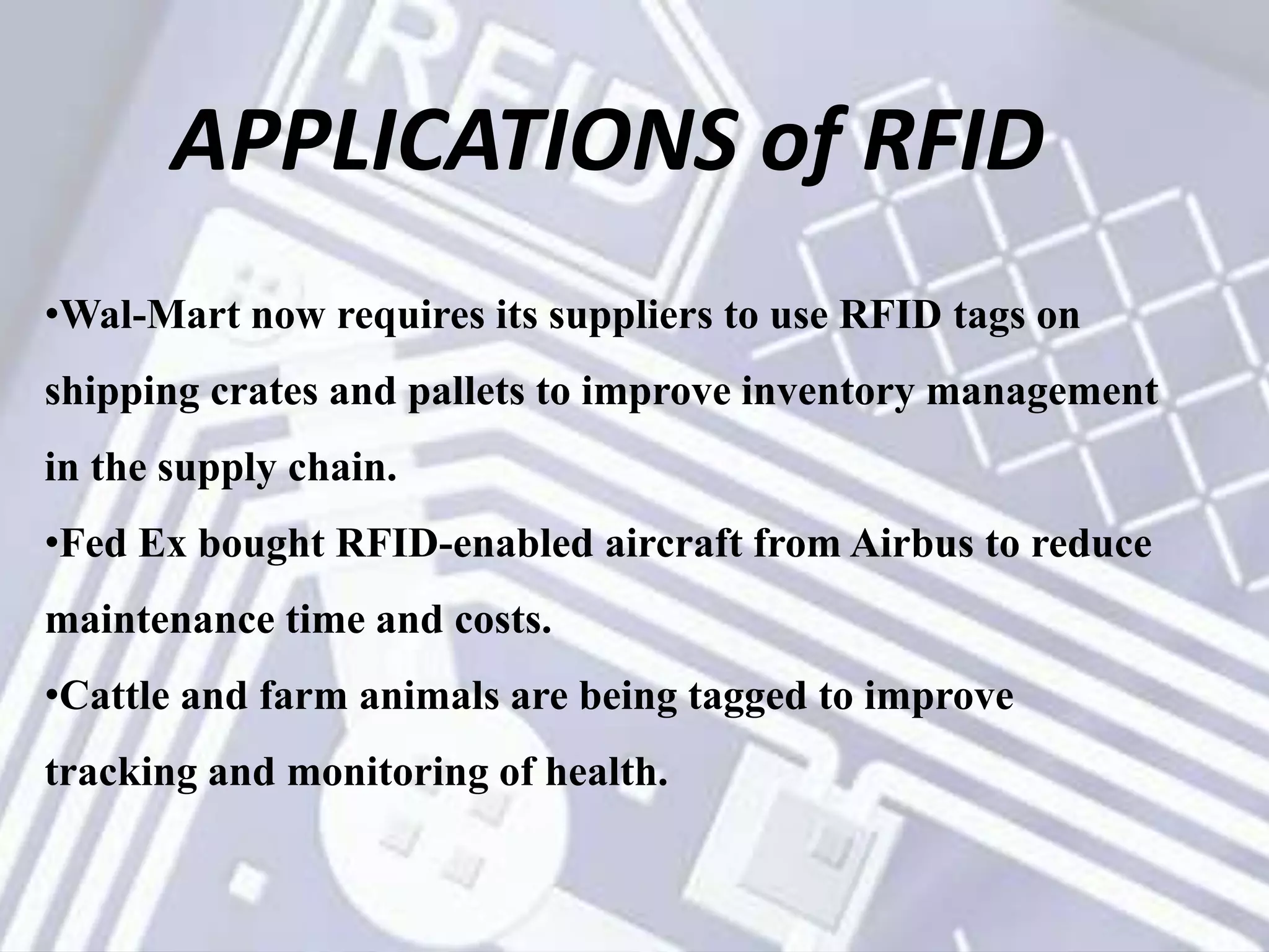 APPLICATIONS of RFID
•Wal-Mart now requires its suppliers to use RFID tags on
shipping crates and pallets to improve inventory management
in the supply chain.
•Fed Ex bought RFID-enabled aircraft from Airbus to reduce
maintenance time and costs.
•Cattle and farm animals are being tagged to improve
tracking and monitoring of health.
 