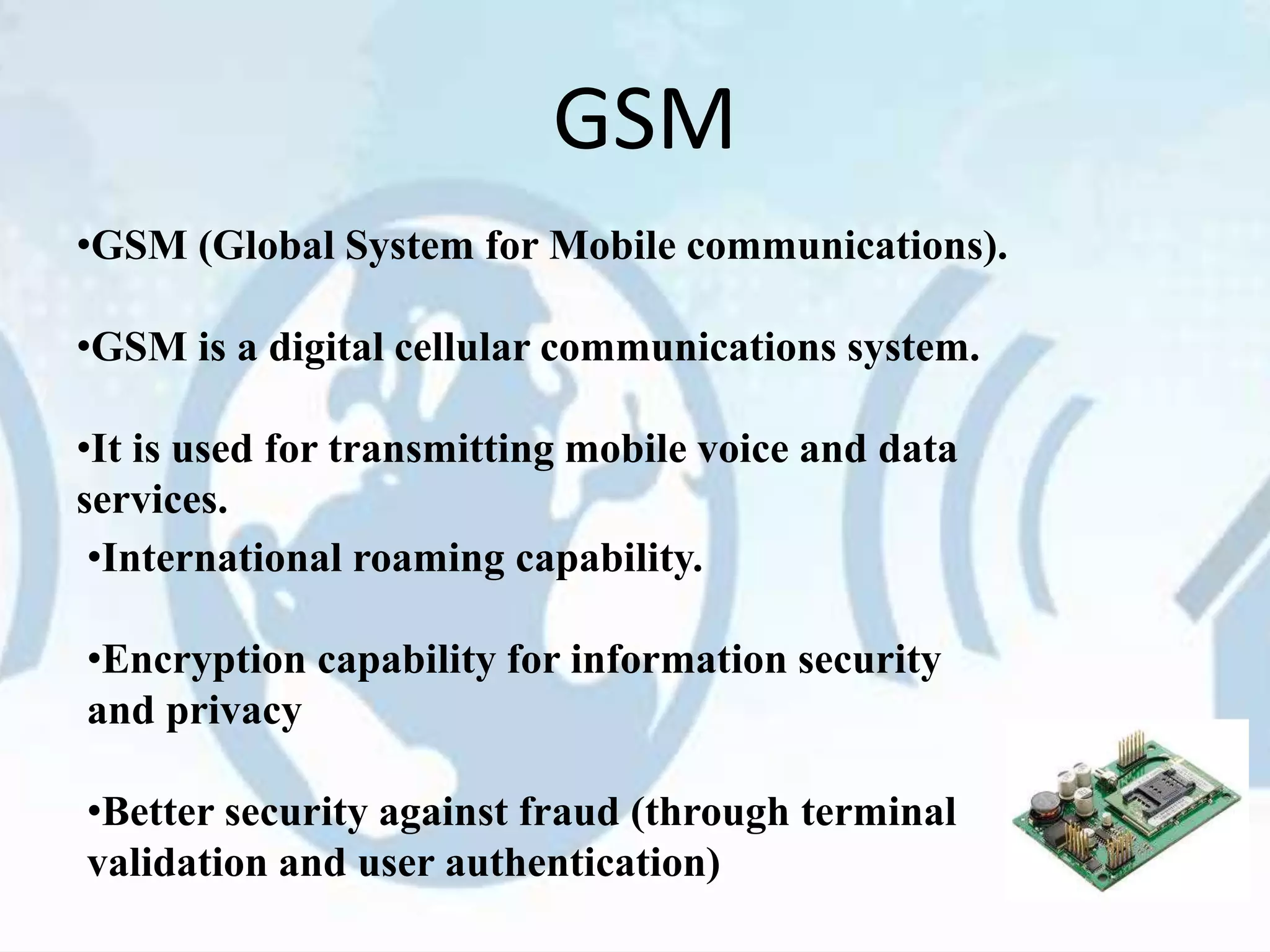GSM
•GSM (Global System for Mobile communications).
•GSM is a digital cellular communications system.
•It is used for transmitting mobile voice and data
services.
•International roaming capability.
•Encryption capability for information security
and privacy
•Better security against fraud (through terminal
validation and user authentication)
 
