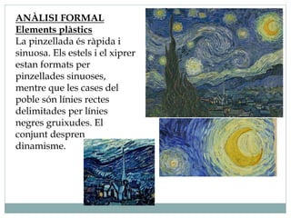 ANÀLISI FORMAL
Elements plàstics
La pinzellada és ràpida i
sinuosa. Els estels i el xiprer
estan formats per
pinzellades sinuoses,
mentre que les cases del
poble són línies rectes
delimitades per línies
negres gruixudes. El
conjunt despren
dinamisme.
 