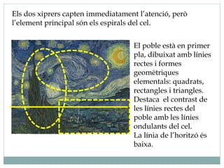 Els dos xiprers capten immediatament l’atenció, però
l’element principal són els espirals del cel.
El poble està en primer
pla, dibuixat amb línies
rectes i formes
geomètriques
elementals: quadrats,
rectangles i triangles.
Destaca el contrast de
les línies rectes del
poble amb les línies
ondulants del cel.
La línia de l’horitzó és
baixa.
 