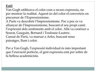 Estil
Van Gogh utilitzava el color com a recurs expressiu, no
per mostrar la realitat. Aquest ús del color el converteix en
precursor de l’Expressionisme.
A París va descobrir l’Impressionisme. Poc a poc es va
allunyar de l’Impressionisme, buscant el seu propi camí:
l’expressió dels sentiments amb el color. Allà va conéixer a
Seurat, Gauguin, Bernard i Toulouse-Lautrec.
Cansat de París, va marxar a Arles, buscant nous
paisatges, llum i color.
Per a Van Gogh, l’expressió individual és més important
que l’execució perfecte, el gest expressiu està per sobre de
la bellesa academicista.
 