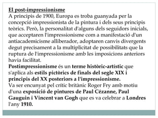El post-impressionisme
A principis de 1900, Europa es troba guanyada per la
concepció impressionista de la pintura i dels seus principis
teòrics. Però, la personalitat d'alguns dels seguidors inicials,
que acceptaren l'impressionisme com a manifestació d'un
antiacademicisme alliberador, adoptaren canvis divergents
degut precisament a la multiplicitat de possibilitats que la
ruptura de l'impressionisme amb les imposicions anteriors
havia facilitat.
Postimpressionisme és un terme històric-artístic que
s'aplica als estils pictòrics de finals del segle XIX i
principis del XX posteriors a l'impressionisme.
Va ser encunyat pel crític britànic Roger Fry amb motiu
d'una exposició de pintures de Paul Cézanne, Paul
Gauguin i Vincent van Gogh que es va celebrar a Londres
l'any 1910.
 