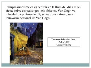 L’Impressionisme es va centrar en la llum del dia i el seu
efecte sobre els paisatges i els objectes. Van Gogh va
introduir la pintura de nit, sense llum natural, una
innovació personal de Van Gogh.
Terrassa del cafè a la nit
Arles 1880
Oli sobre llenç
 