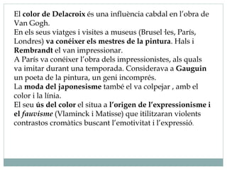El color de Delacroix és una influència cabdal en l’obra de
Van Gogh.
En els seus viatges i visites a museus (Brusel·les, París,
Londres) va conéixer els mestres de la pintura. Hals i
Rembrandt el van impressionar.
A París va conéixer l’obra dels impressionistes, als quals
va imitar durant una temporada. Considerava a Gauguin
un poeta de la pintura, un geni incomprés.
La moda del japonesisme també el va colpejar , amb el
color i la línia.
El seu ús del color el situa a l’origen de l’expressionisme i
el fauvisme (Vlaminck i Matisse) que itilitzaran violents
contrastos cromàtics buscant l’emotivitat i l’expressió.
 