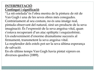 INTERPRETACIÓ
Contingut i significació
“La nit estelada”és l’obra mestra de la pintura de nit de
Van Gogh i una de les seves obres més conegudes.
Contràriament al seu costum, no és una imatge real,
pintada observant del natural, sinó un producte de la seva
imaginació. És l’expressió de la seva angoixa vital, quan
s’estava recuperant d’un atac epilèptic i esquizofrènic.
Un esdeveniment d’enorme dramatisme succeeix al
firmament, transmetent la seva angoixa vital.
La resplendor dels estels pot ser la seva última esperança
de salvació.
En els últims temps Van Gogh havia pintat xiprers en
diversos quadres (1889).
 