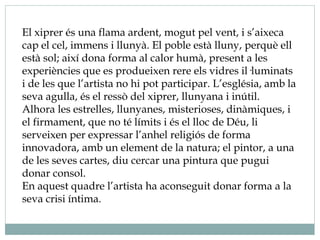 El xiprer és una flama ardent, mogut pel vent, i s’aixeca
cap el cel, immens i llunyà. El poble està lluny, perquè ell
està sol; així dona forma al calor humà, present a les
experiències que es produeixen rere els vidres il·luminats
i de les que l’artista no hi pot participar. L’església, amb la
seva agulla, és el ressò del xiprer, llunyana i inútil.
Alhora les estrelles, llunyanes, misterioses, dinàmiques, i
el firmament, que no té límits i és el lloc de Déu, li
serveixen per expressar l’anhel religiós de forma
innovadora, amb un element de la natura; el pintor, a una
de les seves cartes, diu cercar una pintura que pugui
donar consol.
En aquest quadre l’artista ha aconseguit donar forma a la
seva crisi íntima.
 