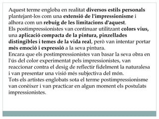Aquest terme engloba en realitat diversos estils personals
plantejant-los com una extensió de l'impressionisme i
alhora com un rebuig de les limitacions d'aquest.
Els postimpressionistes van continuar utilitzant colors vius,
una aplicació compacta de la pintura, pinzellades
distingibles i temes de la vida real, però van intentar portar
més emoció i expressió a la seva pintura.
Encara que els postimpressionistes van basar la seva obra en
l'ús del color experimentat pels impressionistes, van
reaccionar contra el desig de reflectir fidelment la naturalesa
i van presentar una visió més subjectiva del món.
Tots els artistes englobats sota el terme postimpressionisme
van conèixer i van practicar en algun moment els postulats
impressionistes.
 