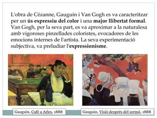 L'obra de Cézanne, Gauguin i Van Gogh es va caracteritzar
per un ús expressiu del color i una major llibertat formal.
Van Gogh, per la seva part, es va aproximar a la naturalesa
amb vigoroses pinzellades coloristes, evocadores de les
emocions internes de l'artista. La seva experimentació
subjectiva, va preludiar l'expressionisme.
Gauguin, Cafè a Arles, 1888 Gauguin, Visió després del sermó, 1888
 