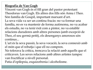 Biografia de Van Gogh
Vincent van Gogh és el fill gran del pastor protestant
Theodorus van Gogh. Els altres dos fills són Anna i Theo.
Són família de Goupil, important marxant d’art.
La seva vida va ser un continu fracàs: no va formar una
família, no es va mantenir de forma autònoma, no va acabar
els estudis, no va tenir èxit com a pintor, no va establir
relacions duradores amb altres persones (amb excepció de
Theo, el seu germà petit), els desenganys amorosos són
continus...
L’art és la seva passió, la seva vocació, la seva connexió amb
el món que el rebutja i que ell no compren.
No tolerava la crítica, trencava la relació amb aquells que el
criticaven. Les seves relacions amb altres artistes tampoc
van fructificar a nivell personal.
Patia d’epilepsia, esquizofrenia i alcoholisme.
 