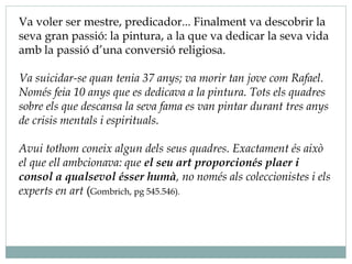 Va voler ser mestre, predicador... Finalment va descobrir la
seva gran passió: la pintura, a la que va dedicar la seva vida
amb la passió d’una conversió religiosa.
Va suicidar-se quan tenia 37 anys; va morir tan jove com Rafael.
Només feia 10 anys que es dedicava a la pintura. Tots els quadres
sobre els que descansa la seva fama es van pintar durant tres anys
de crisis mentals i espirituals.
Avui tothom coneix algun dels seus quadres. Exactament és això
el que ell ambcionava: que el seu art proporcionés plaer i
consol a qualsevol ésser humà, no només als coleccionistes i els
experts en art (Gombrich, pg 545.546).
 