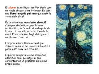 El  xiprer  és utilitzat per Van Gogh com un vincle obscur, dens i vibrant. És com una  flama moguda pel vent  que uneix l...