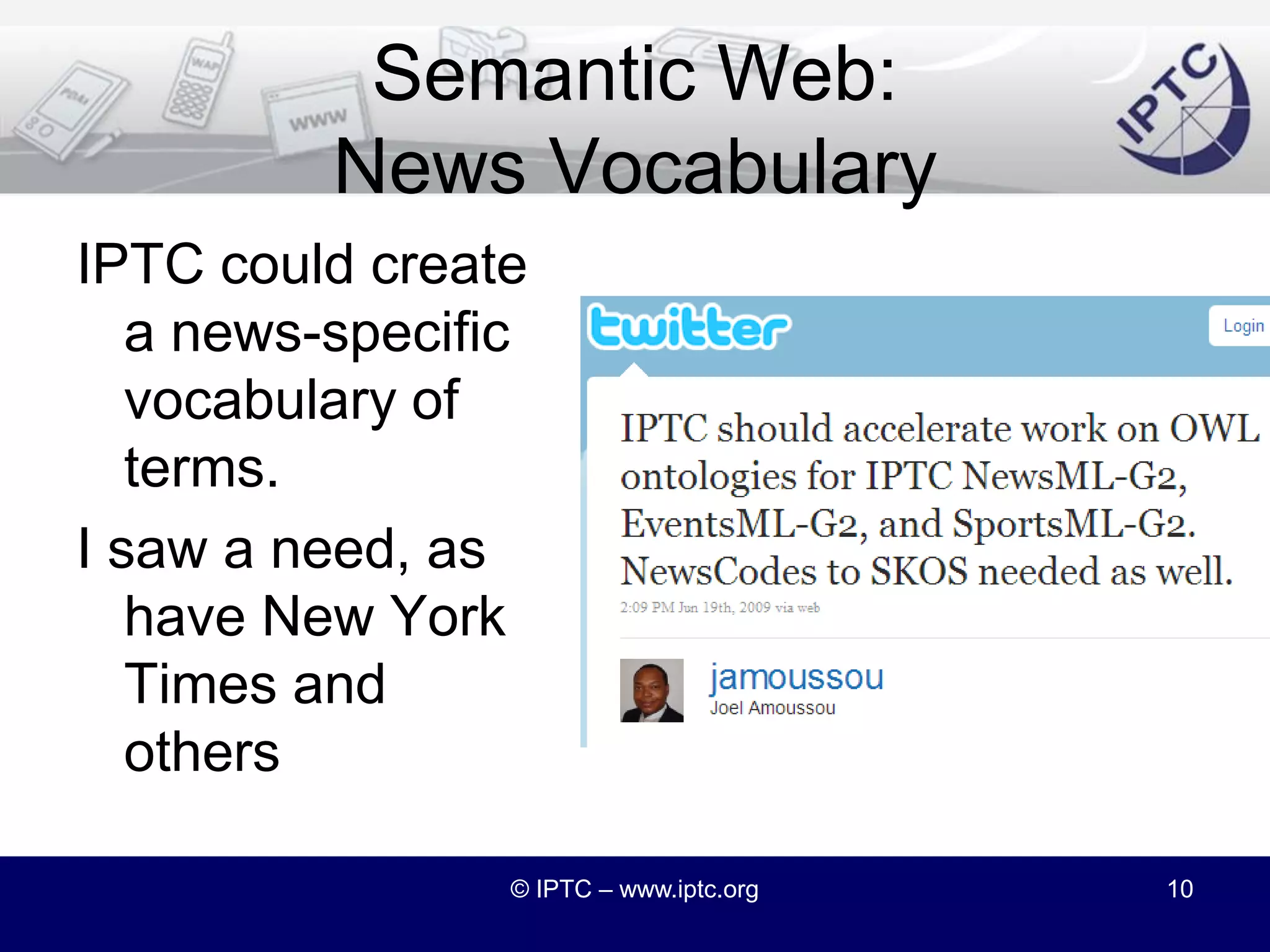 NITF and the Semantic WebFor a Dow Jones project, I created a representation of key article informationI used semantic web vocabularies – chiefly FOAF and Dublin Core TermsBut there was no match for “byline”I considered using G2’s <by> elementBut NITF’s <byline> was actually what I needed© IPTC – www.iptc.org9