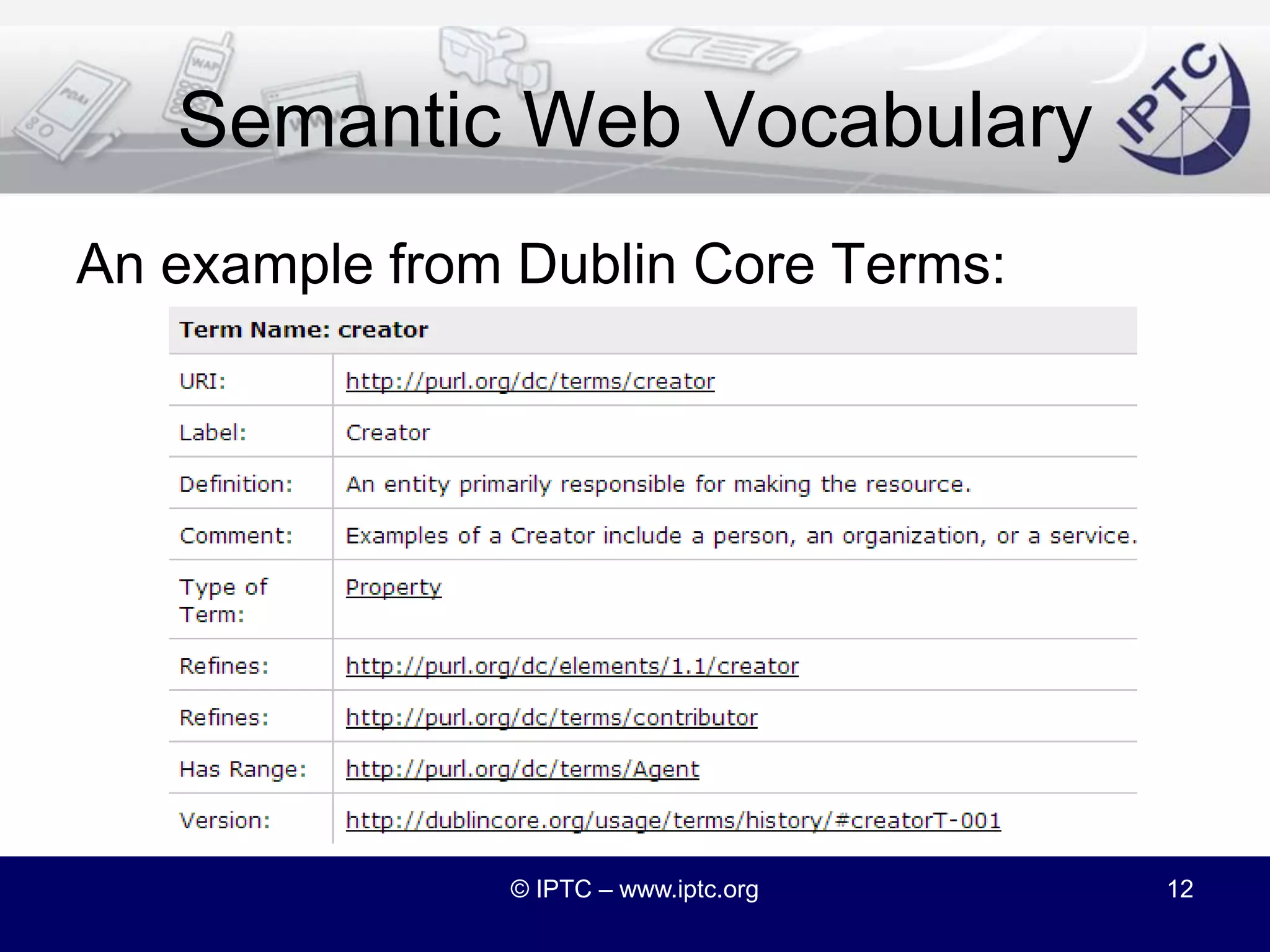 Semantic Web VocabulariesBest known RDF vocabularies areFOAF = Friend of a Friendhttp://xmlns.com/foaf/spec/DCMI Terms = Dublin Core Metadata Initiative Termshttp://dublincore.org/documents/dcmi-terms/Other examples at http://vocab.org/© IPTC – www.iptc.org11