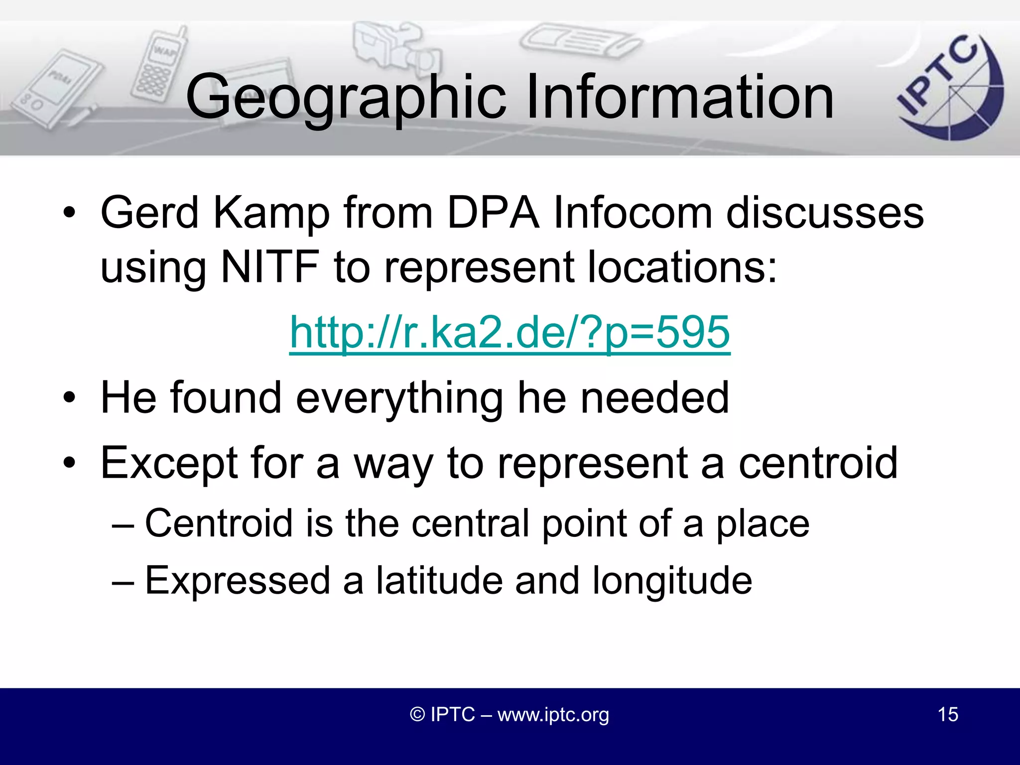 NITF 4.0 and Semantic WebShould IPTC take a lead role?Other organizations are starting to create news vocabulariesAre there meaningful differences between NITF and the G2 family?Maybe a way to bring the two closer togetherNote that NITF has always been “semantic”http://www.iptc.org/std/NITF/documentation/stx9804-NITFmarkupGuidelines.pdf© IPTC – www.iptc.org14