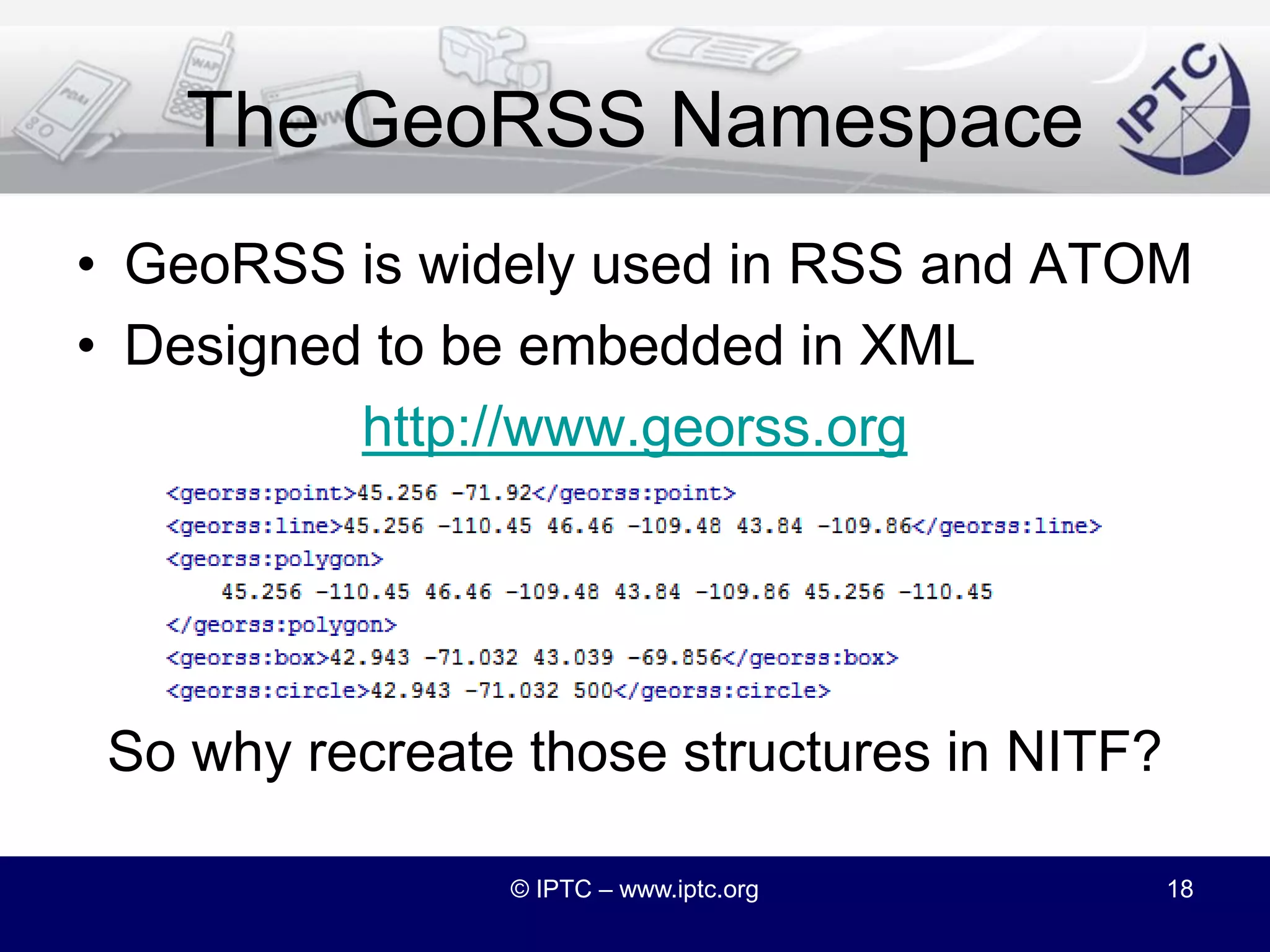 Adding Latitude and LongitudeWe could add latitude and longitude to NITF’s location-related elementsMaps as user interfaces to news are growing in popularityBut geographic information can be quite complexCentroid, Bounding Box, Bounding Polygon…So can we consider a different approach?© IPTC – www.iptc.org17